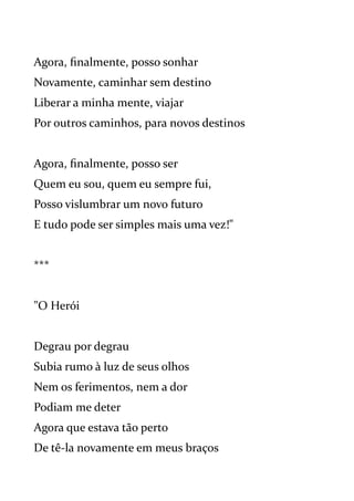 Agora, finalmente, posso sonhar
Novamente, caminhar sem destino
Liberar a minha mente, viajar
Por outros caminhos, para novos destinos
Agora, finalmente, posso ser
Quem eu sou, quem eu sempre fui,
Posso vislumbrar um novo futuro
E tudo pode ser simples mais uma vez!"
***
"O Herói
Degrau por degrau
Subia rumo à luz de seus olhos
Nem os ferimentos, nem a dor
Podiam me deter
Agora que estava tão perto
De tê-la novamente em meus braços
 