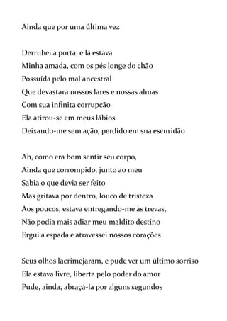 Ainda que por uma última vez
Derrubei a porta, e lá estava
Minha amada, com os pés longe do chão
Possuída pelo mal ancestral
Que devastara nossos lares e nossas almas
Com sua infinita corrupção
Ela atirou-se em meus lábios
Deixando-me sem ação, perdido em sua escuridão
Ah, como era bom sentir seu corpo,
Ainda que corrompido, junto ao meu
Sabia o que devia ser feito
Mas gritava por dentro, louco de tristeza
Aos poucos, estava entregando-me às trevas,
Não podia mais adiar meu maldito destino
Ergui a espada e atravessei nossos corações
Seus olhos lacrimejaram, e pude ver um último sorriso
Ela estava livre, liberta pelo poder do amor
Pude, ainda, abraçá-la por alguns segundos
 