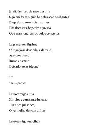 Já não lembro de meu destino
Sigo em frente, guiado pelas asas brilhantes
Daquelas que existiram antes
Das florestas de pedra e pressa
Que aprisionaram os belos conceitos
Lágrima por lágrima
O espaço se despede, e derrete
Aperto o passo
Rumo ao vazio
Deixado pelas ideias."
***
"Teus passos
Levo comigo a tua
Simples e constante beleza,
Tua doce presença,
O vermelho de tuas unhas
Levo comigo teu olhar
 