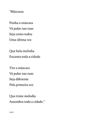 "Máscaras
Ponha a máscara
Vá pular nas ruas
Seja como todos
Uma última vez
Que bela melodia
Encanta toda a cidade
Tire a máscara
Vá pular nas ruas
Seja diferente
Pela primeira vez
Que triste melodia
Assombra toda a cidade."
***
 