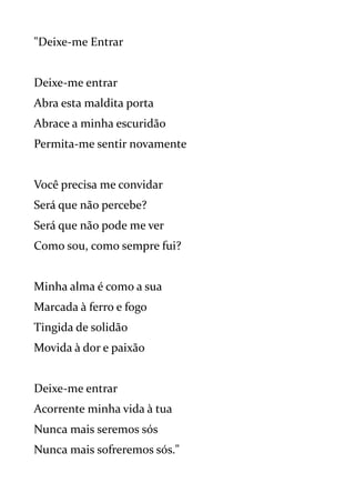 "Deixe-me Entrar
Deixe-me entrar
Abra esta maldita porta
Abrace a minha escuridão
Permita-me sentir novamente
Você precisa me convidar
Será que não percebe?
Será que não pode me ver
Como sou, como sempre fui?
Minha alma é como a sua
Marcada à ferro e fogo
Tingida de solidão
Movida à dor e paixão
Deixe-me entrar
Acorrente minha vida à tua
Nunca mais seremos sós
Nunca mais sofreremos sós."
 