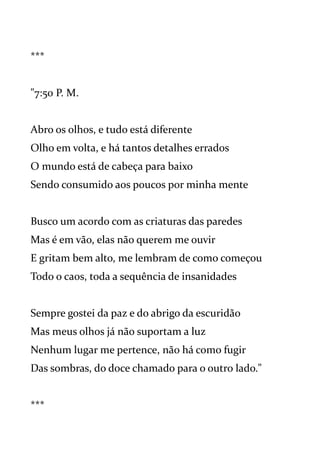 ***
"7:50 P. M.
Abro os olhos, e tudo está diferente
Olho em volta, e há tantos detalhes errados
O mundo está de cabeça para baixo
Sendo consumido aos poucos por minha mente
Busco um acordo com as criaturas das paredes
Mas é em vão, elas não querem me ouvir
E gritam bem alto, me lembram de como começou
Todo o caos, toda a sequência de insanidades
Sempre gostei da paz e do abrigo da escuridão
Mas meus olhos já não suportam a luz
Nenhum lugar me pertence, não há como fugir
Das sombras, do doce chamado para o outro lado."
***
 