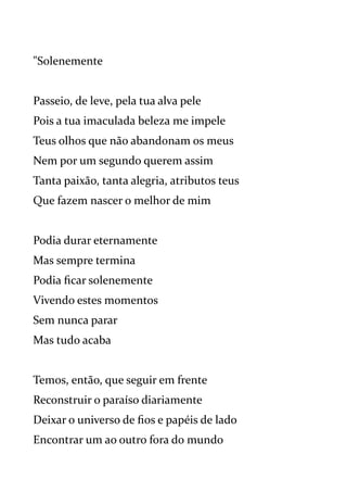 "Solenemente
Passeio, de leve, pela tua alva pele
Pois a tua imaculada beleza me impele
Teus olhos que não abandonam os meus
Nem por um segundo querem assim
Tanta paixão, tanta alegria, atributos teus
Que fazem nascer o melhor de mim
Podia durar eternamente
Mas sempre termina
Podia ficar solenemente
Vivendo estes momentos
Sem nunca parar
Mas tudo acaba
Temos, então, que seguir em frente
Reconstruir o paraíso diariamente
Deixar o universo de fios e papéis de lado
Encontrar um ao outro fora do mundo
 