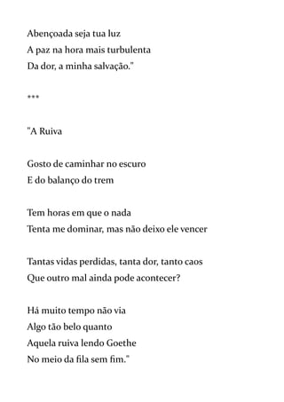 Abençoada seja tua luz
A paz na hora mais turbulenta
Da dor, a minha salvação."
***
"A Ruiva
Gosto de caminhar no escuro
E do balanço do trem
Tem horas em que o nada
Tenta me dominar, mas não deixo ele vencer
Tantas vidas perdidas, tanta dor, tanto caos
Que outro mal ainda pode acontecer?
Há muito tempo não via
Algo tão belo quanto
Aquela ruiva lendo Goethe
No meio da fila sem fim."
 