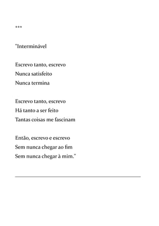 ***
"Interminável
Escrevo tanto, escrevo
Nunca satisfeito
Nunca termina
Escrevo tanto, escrevo
Há tanto a ser feito
Tantas coisas me fascinam
Então, escrevo e escrevo
Sem nunca chegar ao fim
Sem nunca chegar à mim."
_______________________________________________
 