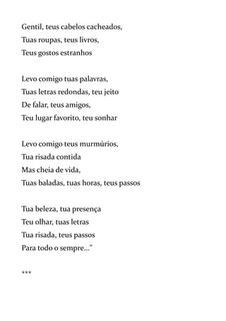 Gentil, teus cabelos cacheados,
Tuas roupas, teus livros,
Teus gostos estranhos
Levo comigo tuas palavras,
Tuas letras redondas, teu jeito
De falar, teus amigos,
Teu lugar favorito, teu sonhar
Levo comigo teus murmúrios,
Tua risada contida
Mas cheia de vida,
Tuas baladas, tuas horas, teus passos
Tua beleza, tua presença
Teu olhar, tuas letras
Tua risada, teus passos
Para todo o sempre..."
***
 