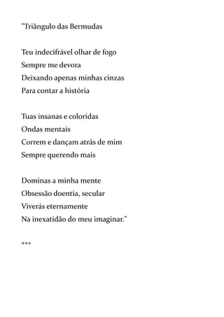 "Triângulo das Bermudas
Teu indecifrável olhar de fogo
Sempre me devora
Deixando apenas minhas cinzas
Para contar a história
Tuas insanas e coloridas
Ondas mentais
Correm e dançam atrás de mim
Sempre querendo mais
Dominas a minha mente
Obsessão doentia, secular
Viverás eternamente
Na inexatidão do meu imaginar."
***
 