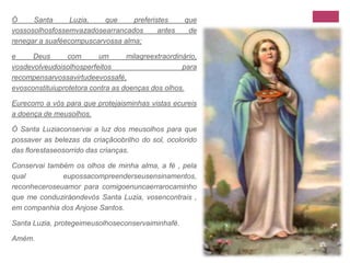 Ó Santa Luzia, que preferistes que vossosolhosfossemvazadosearrancados antes de renegar a suaféecompuscarvossa alma;e Deus com um milagreextraordinário, vosdevolveudoisolhosperfeitos para recompensarvossavirtudeevossafé, evosconstituiuprotetora contra as doenças dos olhos.Eurecorro a vós para que protejaisminhas vistas ecureis a doença de meusolhos.Ó Santa Luziaconservai a luz dos meusolhos para que possaver as belezas da criaçãoobrilho do sol, ocolorido das florestaseosorrido das crianças.Conservai também os olhos de minha alma, a fé , pela qual eupossacompreenderseusensinamentos, reconheceroseuamor para comigoenuncaerrarocaminho que me conduziráondevós Santa Luzia, vosencontrais , em companhia dos Anjose Santos.Santa Luzia, protegeimeusolhoseconservaiminhafé.Amém.
