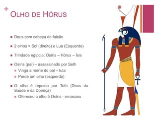 Olho de HórusDeus com cabeça de falcão2 olhos = Sol (direito) e Lua (Esquerdo)Trindade egípcia: Osíris – Hórus – ÍsisOsíris (pai) – assassinado por SethVinga a morte do pai – lutaPerde um olho (esquerdo)O olho é reposto por Toth (Deus da Saúde e da Doença)Ofereceu o olho à Osíris - renasceu