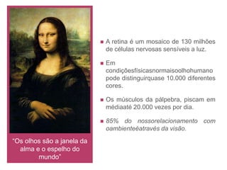 OftalmologiaOftalmologia é a especialidade médica à qual cabe o estudo, o diagnóstico e o tratamento das doenças e lesões do olho e seus órgãos anexos. O oftalmologista se dedica não só aos aspectos patológicos da visão, mas também à análise de sua fisiologia.Órgãos da visão:Função importanteMistérioPoderes mágicosBenfazejosNefastos: mau-olhado, quebranto