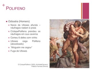 PolifenoOdisséia (Homero)Navio de Ulisses afunda – náufragos nadam à praiaCíclopePolifeno prendeu os náufragos em sua cavernaComeu 6 deles com vinhoUlisses cega Polifeno (alcoolizado)“Ninguém me cegou”Fuga de UlissesO CíclopePolifeno (1605). AnnibaleCarracci; Palácio Farnese (Roma)