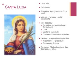 Santa LuziaLuzia = LuzFamília ricaPrometida à um jovem da Corte localVoto de virgindade – adiar casamentoMãe adoeceuPeregrinaram ao túmulo de Santa ÁgataCuraManter a castidadeDoar dote milionário aos pobresEx-noivo a denunciou como CristãJulgamento -> prostíbuloCondenada à morteSanta dos Oftalmologistas e das doenças dos olhos