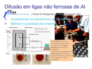 Difusão em ligas não ferrosas de Al Compreender os mecanismos de difusão mássica Melhorar a qualidade dos materiais   / Centre for Microgravity and Materials Research -UAH alumin io -indi o A  fundição  é um dos processos fundamentais na obtenção de  ligas metálicas  de elevada qualidade.  A   G  permite  entender os mecanismos  envolvidos neste processo e obter em Terra ligas de melhor qualidade. Método de Codastefano 