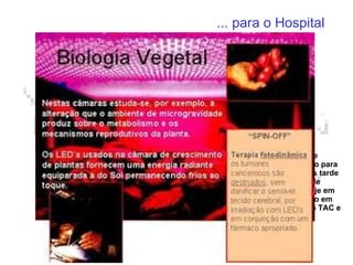 ... para o Hospital Fórceps “inteligente” Usou-se um material compósito usado em naves espaciais para produzir um fórceps obstétrico. Tem implantadas fibras ópticas que permitem medir a pressão aplicada no bebé durante o parto. Em conjunto com flexibilidade do material isto permite evitar danos irreparáveis. Imagens médicas Na década de 60 o processamento digital de imagens foi desenvolvido para o programa Apolo e mais tarde aplicados nos satélites de observação da Terra. Hoje em dia é largamente aplicado em exames médicos como o TAC e o RMN. Termómetro de infravermelhos Baseado na tecnologia que permite medir a temperatura de estrelas e planetas distantes este termómetro que se aproxima do ouvido permite obter a temperatura do doente nuns escassos 2 segundos 