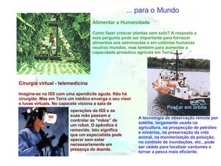 ... para o   Mundo Pescar em órbita A tecnologia de observação remota por satélite, largamente usada na agricultura, na prospecção de petróleo e minérios, na preservação da vida animal, na monitorização da poluição, no controlo de inundações, etc., pode ser usada para localizar cardumes e tornar a pesca mais eficiente. Alimentar a Humanidade Como fazer crescer plantas sem solo? A resposta a esta pergunta pode ser importante para fornecer alimentos aos astronautas e em colónias humanas noutros mundos, mas também para aumentar a capacidade produtiva agrícola em Terra. Cirurgia virtual - telemedicina Imagine-se na ISS com uma apendicite aguda. Não há cirurgião. Mas em Terra um médico enverga o seu visor e luvas virtuais. No capacete visiona a sala de operações da ISS e as suas mão passam a controlar as “mãos” de um robot. O apêndice é removido. Isto significa que um especialista pode operar sem estar necessariamente em presença do doente. 