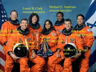 Rick D. Husband mission commander William C. McCool pilot Kalpana Chawla mission specialist David M. Brown,  mission specialist Ilan Ramon payload specialist Laurel B. Clark mission specialist Michael P. Anderson mission specialist 