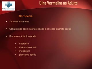 Olho Vermelho no Adulto
Dor severa
• Sintoma alarmante
• Conjuntivite pode estar associada a irritação discreta ocular
• Dor severa é indicador de
•
•
•
•

queratite
úlcera da córnea
iridociclite
glaucoma agudo

 
