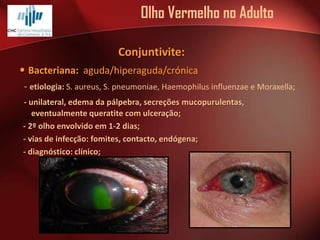 Olho Vermelho no Adulto
Conjuntivite:

• Bacteriana: aguda/hiperaguda/crónica
- etiologia: S. aureus, S. pneumoniae, Haemophilus influenzae e Moraxella;
- unilateral, edema da pálpebra, secreções mucopurulentas,
eventualmente queratite com ulceração;
- 2º olho envolvido em 1-2 dias;
- vias de infecção: fomites, contacto, endógena;
- diagnóstico: clínico;

 
