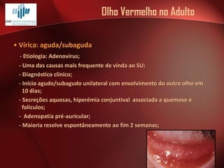 Olho Vermelho no Adulto
• Vírica: aguda/subaguda
- Etiologia: Adenovírus;
- Uma das causas mais frequente de vinda ao SU;
- Diagnóstico clínico;
- Início agudo/subagudo unilateral com envolvimento do outro olho em
10 dias;
- Secreções aquosas, hiperémia conjuntival associada a quemose e
folículos;
- Adenopatia pré-auricular;
- Maioria resolve espontâneamente ao fim 2 semanas;

 