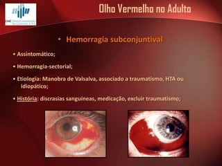 Olho Vermelho no Adulto
• Hemorragia subconjuntival
• Assintomático;
• Hemorragia-sectorial;
• Etiologia: Manobra de Valsalva, associado a traumatismo, HTA ou
idiopático;
• História: discrasias sanguíneas, medicação, excluir traumatismo;

 