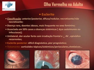 Olho Vermelho no Adulto
• Esclerite
• Classificação: anterior/posterior, difusa/nodular, necrotizante/não
necrotizante;
• Doença rara, doentes idosos, mais frequente no sexo feminino;
• Associada em 50% casos a doenças sistémicas [ dças autoimunes ou
infecciosas];
• Unilateral, dor ocular forte com irradiação frontal e AV , episódios
recorrentes;
• Esclerite posterior: difícil diagnóstico, pior prognóstico;
• Tratamento: corticóides tópicos/sistémicos/perioculares,citotóxicos…

 