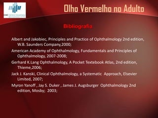 Olho Vermelho no Adulto
Bibliografia
Albert and Jakobiec, Principles and Practice of Ophthalmology 2nd edition,
W.B. Saunders Company,2000;
American Academy of Ophthalmology, Fundamentals and Principles of
Ophthalmology, 2007-2008;
Gerhard K.Lang Ophthalmology, A Pocket Textebook Atlas, 2nd edition,
Thieme,2006;
Jack J. Kanski, Clinical Ophthalmology, a Systematic Approach, Elsevier
Limited, 2007;
Myron Yanoff , Jay S. Duker , James J. Augsburger Ophthalmology 2nd
edition, Mosby; 2003;

 