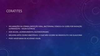 CERATITES
• INFLAMAÇÕES DA CÓRNEA (INFECÇÃO VIRAL, BACTERIANA, FÚNGICA OU LESÃO POR RADIAÇÃO
ULTRAVIOLETA – SOLDA ELÉTRICA)
• DOR AGUDA, LACRIMEJAMENTO, BLEFAROESPASMO.
• MELHORA APÓS COLÍRIO ANESTÉSICO – O QUE NÃO OCORRE NA IRIDOCICLITE E NO GLAUCOMA
• PODE HAVER BAIXA DA ACUIDADE VISUAL
 