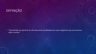 DEFINIÇÃO
• “Vermelhidão da superfície do olho decorrente da dilatação dos vasos sanguíneos que se encontram
sobre a esclera”
 