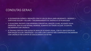 CONDUTAS GERAIS
• 4) QUEIMADURA QUÍMICA: IRRIGAÇÃO COM SF 0,9% OU ÁGUA LIMPA ABUNDANTE + REGENCEL +
CORTICOIDE OCULAR + OCLUSÃO + ENCAMINHAMENTO DE URGÊNCIA À OFTALMOLOGIA
• 5) GLAUCOMA: PACIENTE COM HIPEREMIA CONJUNTIVAL (INJEÇÃO CILIAR), ACUIDADE VISUAL
DIMINUÍDA, DOR OCULAR INTENSA, MIDRÍASE, AUMENTO DA TENSÃO OCULAR. À SUSPEITA,
ENCAMINHAR COM URGÊNCIA.
• 6) TRAUMA CONTUSO COM QUEIXA DE BAIXA DA ACUIDADE VISUAL, COM OU SEM SUSPEITA DE
PERFURAÇÃO OCULAR: ORIENTAÇÃO + OCLUSÃO COM CURATIVO NÃO COMPRESSIVO ENCAMINHAR
COM URGÊNCIA POR SUSPEITA DE DESCOLAMENTO DE RETINA
 