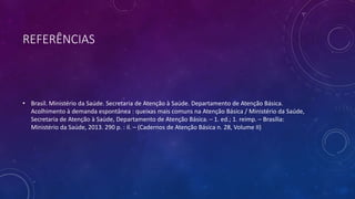 REFERÊNCIAS
• Brasil. Ministério da Saúde. Secretaria de Atenção à Saúde. Departamento de Atenção Básica.
Acolhimento à demanda espontânea : queixas mais comuns na Atenção Básica / Ministério da Saúde,
Secretaria de Atenção à Saúde, Departamento de Atenção Básica. – 1. ed.; 1. reimp. – Brasília:
Ministério da Saúde, 2013. 290 p. : il. – (Cadernos de Atenção Básica n. 28, Volume II)
 