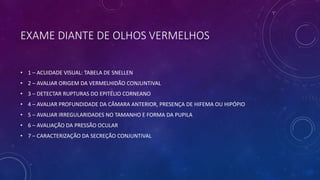 EXAME DIANTE DE OLHOS VERMELHOS
• 1 – ACUIDADE VISUAL: TABELA DE SNELLEN
• 2 – AVALIAR ORIGEM DA VERMELHIDÃO CONJUNTIVAL
• 3 – DETECTAR RUPTURAS DO EPITÉLIO CORNEANO
• 4 – AVALIAR PROFUNDIDADE DA CÂMARA ANTERIOR, PRESENÇA DE HIFEMA OU HIPÓPIO
• 5 – AVALIAR IRREGULARIDADES NO TAMANHO E FORMA DA PUPILA
• 6 – AVALIAÇÃO DA PRESSÃO OCULAR
• 7 – CARACTERIZAÇÃO DA SECREÇÃO CONJUNTIVAL
 
