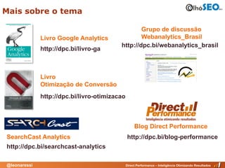 Mais sobre o tema

                                                  Grupo de discussão
              Livro Google Analytics              Webanalytics_Brasil
                                          http://dpc.bi/webanalytics_brasil
              http://dpc.bi/livro-ga



              Livro
              Otimização de Conversão
              http://dpc.bi/livro-otimizacao



                                                    Blog Direct Performance
SearchCast Analytics                           http://dpc.bi/blog-performance
http://dpc.bi/searchcast-analytics

@leonaressi                                    Direct Performance – Inteligência Otimizando Resultados
 
