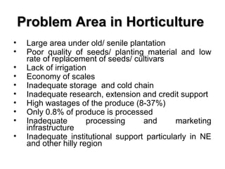 Problem Area in Horticulture
•
•
•
•
•
•
•
•
•
•

Large area under old/ senile plantation
Poor quality of seeds/ planting material and low
rate of replacement of seeds/ cultivars
Lack of irrigation
Economy of scales
Inadequate storage and cold chain
Inadequate research, extension and credit support
High wastages of the produce (8-37%)
Only 0.8% of produce is processed
Inadequate
processing
and
marketing
infrastructure
Inadequate institutional support particularly in NE
and other hilly region

 