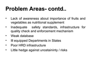 Problem Areas- contd..
•
•
•
•
•
•

Lack of awareness about importance of fruits and
vegetables as nutritional supplement
Inadequate safety standards, infrastructure for
quality check and enforcement mechanism
Weak database
Ill equipped Departments in States
Poor HRD infrastructure
Little hedge against uncetaininty / risks

 