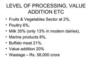 LEVEL OF PROCESSING, VALUE
ADDITION ETC
•
•
•
•
•
•
•

Fruits & Vegetables Sector at 2%,
Poultry 6%,
Milk 35% (only 13% in modern dairies),
Marine products 8%,
Buffalo meat 21%.
Value addition 20%
Wastage – Rs. 58,000 crore

 