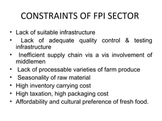 CONSTRAINTS OF FPI SECTOR
• Lack of suitable infrastructure
• Lack of adequate quality control & testing
infrastructure
• Inefficient supply chain vis a vis involvement of
middlemen
• Lack of processable varieties of farm produce
• Seasonality of raw material
• High inventory carrying cost
• High taxation, high packaging cost
• Affordability and cultural preference of fresh food.

 