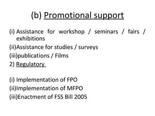 (b) Promotional support
(i) Assistance for workshop / seminars / fairs /
exhibitions
(ii)Assistance for studies / surveys
(iii)publications / Films
2) Regulatory
(i) Implementation of FPO
(ii)Implementation of MFPO
(iii)Enactment of FSS Bill 2005

 