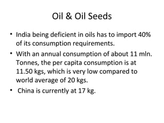 Oil & Oil Seeds
• India being deficient in oils has to import 40%
of its consumption requirements.
• With an annual consumption of about 11 mln.
Tonnes, the per capita consumption is at
11.50 kgs, which is very low compared to
world average of 20 kgs.
• China is currently at 17 kg.

 