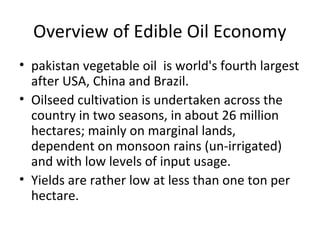 Overview of Edible Oil Economy
• pakistan vegetable oil is world's fourth largest
after USA, China and Brazil.
• Oilseed cultivation is undertaken across the
country in two seasons, in about 26 million
hectares; mainly on marginal lands,
dependent on monsoon rains (un-irrigated)
and with low levels of input usage.
• Yields are rather low at less than one ton per
hectare.

 