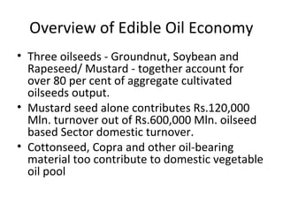 Overview of Edible Oil Economy
• Three oilseeds - Groundnut, Soybean and
Rapeseed/ Mustard - together account for
over 80 per cent of aggregate cultivated
oilseeds output.
• Mustard seed alone contributes Rs.120,000
Mln. turnover out of Rs.600,000 Mln. oilseed
based Sector domestic turnover.
• Cottonseed, Copra and other oil-bearing
material too contribute to domestic vegetable
oil pool

 