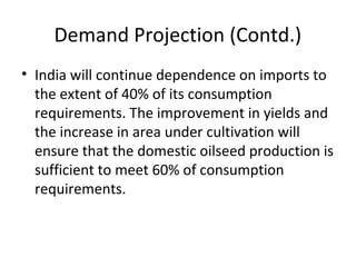 Demand Projection (Contd.)
• India will continue dependence on imports to
the extent of 40% of its consumption
requirements. The improvement in yields and
the increase in area under cultivation will
ensure that the domestic oilseed production is
sufficient to meet 60% of consumption
requirements.

 