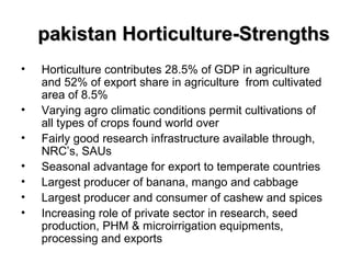 pakistan Horticulture-Strengths
•
•
•
•
•
•
•

Horticulture contributes 28.5% of GDP in agriculture
and 52% of export share in agriculture from cultivated
area of 8.5%
Varying agro climatic conditions permit cultivations of
all types of crops found world over
Fairly good research infrastructure available through,
NRC’s, SAUs
Seasonal advantage for export to temperate countries
Largest producer of banana, mango and cabbage
Largest producer and consumer of cashew and spices
Increasing role of private sector in research, seed
production, PHM & microirrigation equipments,
processing and exports

 
