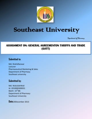 Southeast University
Department of Pharmacy

ASSIGNMENT ON: GENERAL AGREEMENTON TARIFFS AND TRADE
(GATT)

Submitted to:
Md. ShahidSarwar
Lecturer
Pharmaceutical Marketing & Sales
Department of Pharmacy
Southeast university

Submitted by:
Md. WaliullahWali
Id. 2010000300031
Batch- 15th(B)
Department of Pharmacy
Southeast University

Date:20December 2013

 