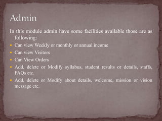 In this module admin have some facilities available those are as
following:
 Can view Weekly or monthly or annual income
 Can view Visitors
 Can View Orders
 Add, delete or Modify syllabus, student results or details, staffs,
FAQs etc.
 Add, delete or Modify about details, welcome, mission or vision
message etc.
 
