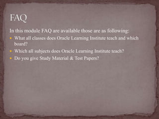 In this module FAQ are available those are as following:
 What all classes does Oracle Learning Institute teach and which
board?
 Which all subjects does Oracle Learning Institute teach?
 Do you give Study Material & Test Papers?
 