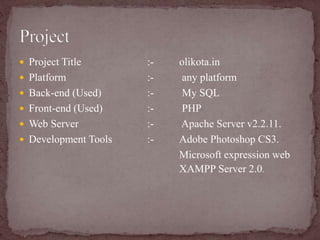  Project Title :- olikota.in
 Platform :- any platform
 Back-end (Used) :- My SQL
 Front-end (Used) :- PHP
 Web Server :- Apache Server v2.2.11.
 Development Tools :- Adobe Photoshop CS3.
Microsoft expression web
XAMPP Server 2.0.
 