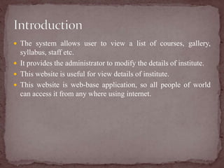  The system allows user to view a list of courses, gallery,
syllabus, staff etc.
 It provides the administrator to modify the details of institute.
 This website is useful for view details of institute.
 This website is web-base application, so all people of world
can access it from any where using internet.
 