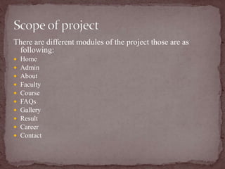 There are different modules of the project those are as
following:
 Home
 Admin
 About
 Faculty
 Course
 FAQs
 Gallery
 Result
 Career
 Contact
 