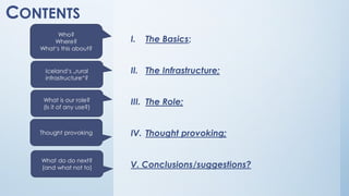 CONTENTS
I. The Basics;
II. The Infrastructure;
III. The Role;
IV. Thought provoking;
V. Conclusions/suggestions?
Who?
Where?
What‘s this about?
Iceland‘s „rural
infrastructure“?
What is our role?
(Is it of any use?)
What do do next?
(and what not to)
Thought provoking
 