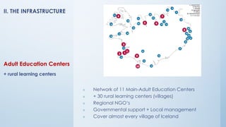 Adult Education Centers
+ rural learning centers
❖ Network of 11 Main-Adult Education Centers
❖ + 30 rural learning centers (villages)
❖ Regional NGO‘s
❖ Governmental support + Local management
❖ Cover almost every village of Iceland
II. THE INFRASTRUCTURE
 